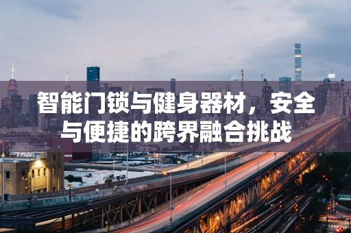 智能门锁与健身器材，安全与便捷的跨界融合挑战