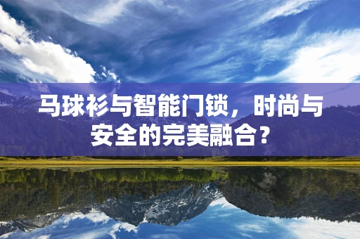 马球衫与智能门锁，时尚与安全的完美融合？
