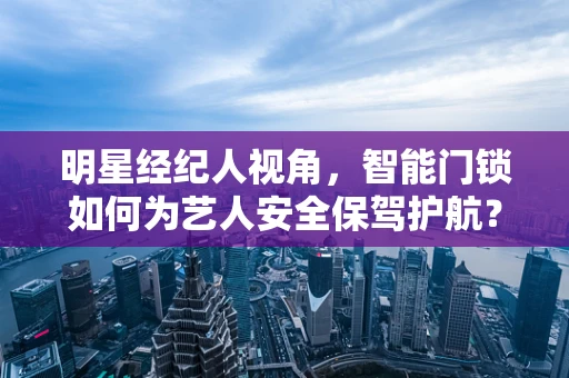 明星经纪人视角，智能门锁如何为艺人安全保驾护航？