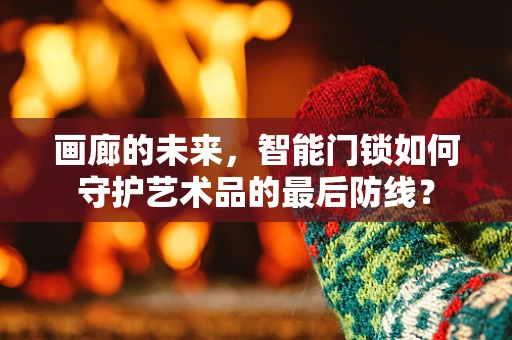 画廊的未来，智能门锁如何守护艺术品的最后防线？