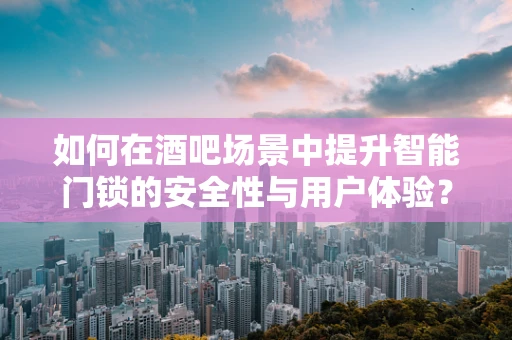 如何在酒吧场景中提升智能门锁的安全性与用户体验？