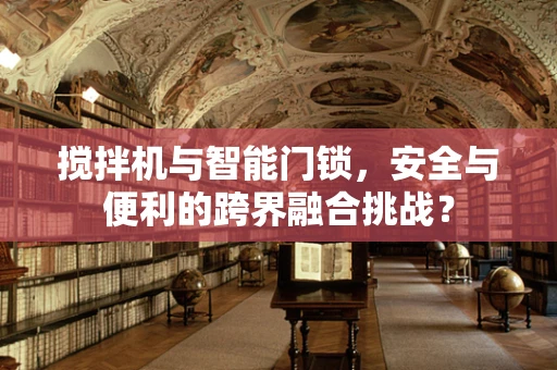 搅拌机与智能门锁，安全与便利的跨界融合挑战？