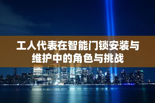 工人代表在智能门锁安装与维护中的角色与挑战