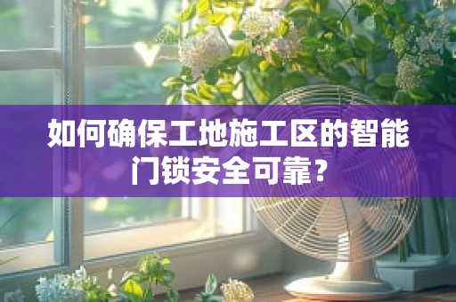 如何确保工地施工区的智能门锁安全可靠？