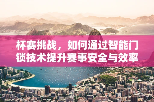 杯赛挑战，如何通过智能门锁技术提升赛事安全与效率？