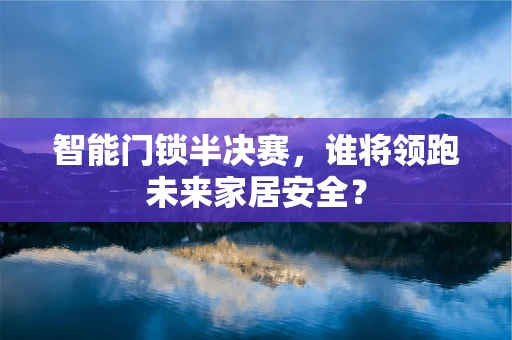 智能门锁半决赛，谁将领跑未来家居安全？