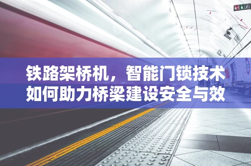 铁路架桥机，智能门锁技术如何助力桥梁建设安全与效率？