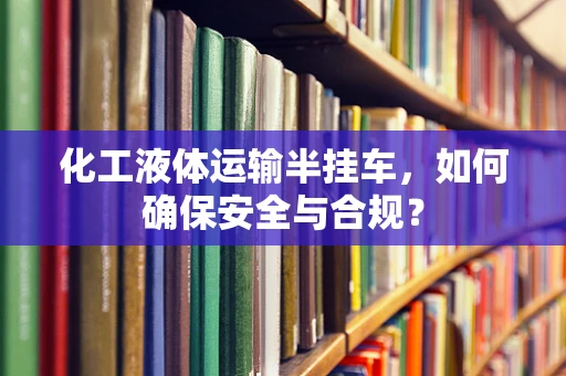 化工液体运输半挂车，如何确保安全与合规？