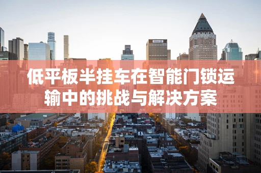 低平板半挂车在智能门锁运输中的挑战与解决方案