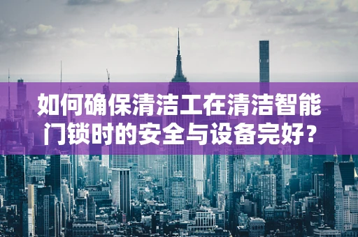 如何确保清洁工在清洁智能门锁时的安全与设备完好？