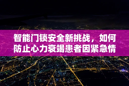 智能门锁安全新挑战，如何防止心力衰竭患者因紧急情况误操作？