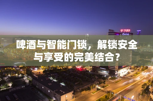 啤酒与智能门锁，解锁安全与享受的完美结合？