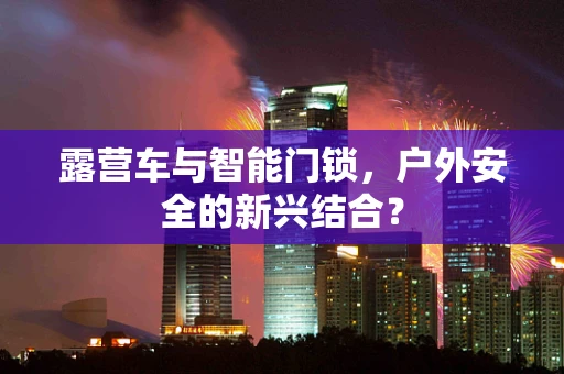 露营车与智能门锁，户外安全的新兴结合？