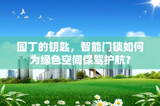 园丁的钥匙，智能门锁如何为绿色空间保驾护航？