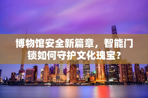 博物馆安全新篇章，智能门锁如何守护文化瑰宝？