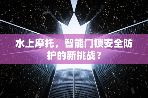 水上摩托，智能门锁安全防护的新挑战？