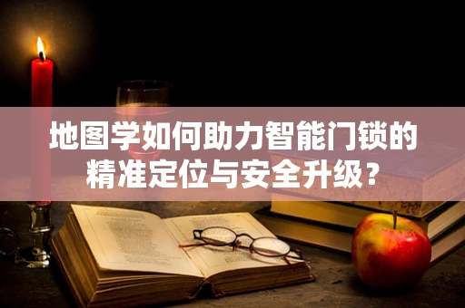 地图学如何助力智能门锁的精准定位与安全升级？