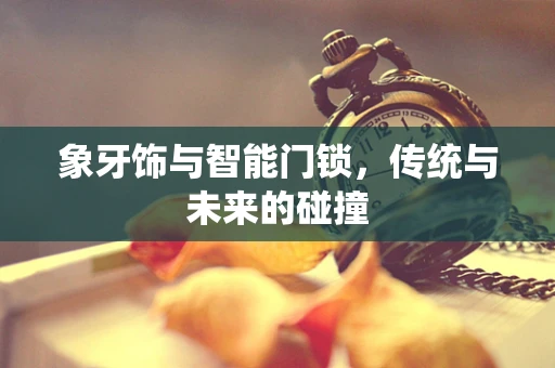象牙饰与智能门锁，传统与未来的碰撞