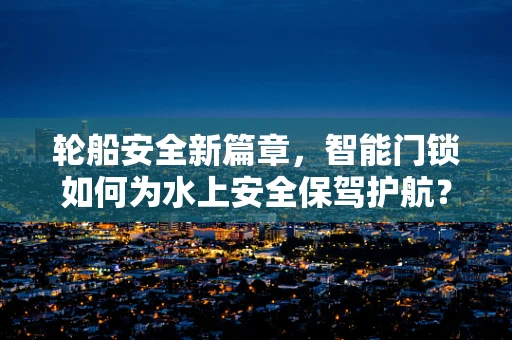 轮船安全新篇章，智能门锁如何为水上安全保驾护航？
