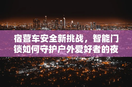 宿营车安全新挑战，智能门锁如何守护户外爱好者的夜晚安眠？