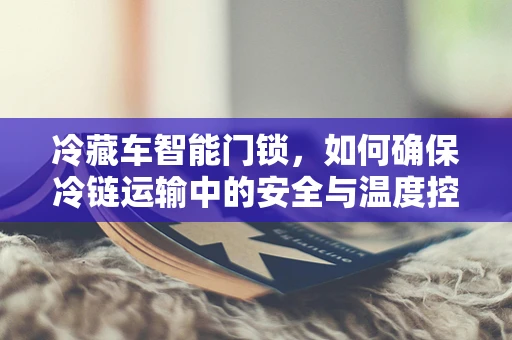 冷藏车智能门锁，如何确保冷链运输中的安全与温度控制？