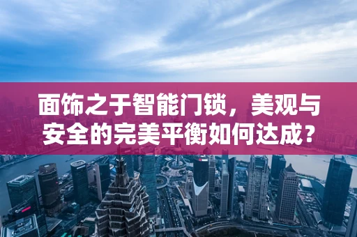面饰之于智能门锁，美观与安全的完美平衡如何达成？