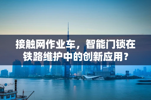 接触网作业车，智能门锁在铁路维护中的创新应用？