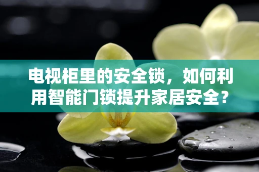 电视柜里的安全锁，如何利用智能门锁提升家居安全？