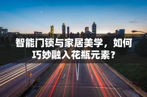 智能门锁与家居美学，如何巧妙融入花瓶元素？