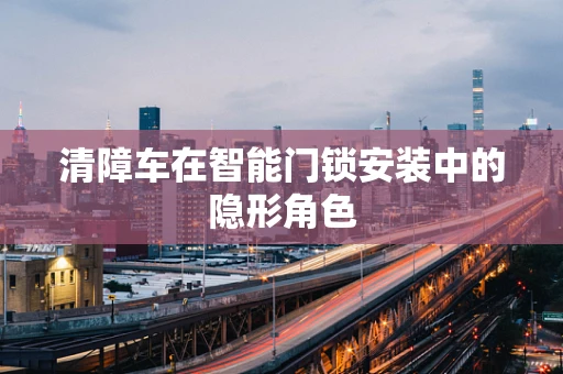 清障车在智能门锁安装中的隐形角色