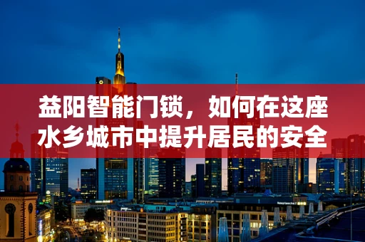 益阳智能门锁，如何在这座水乡城市中提升居民的安全感？