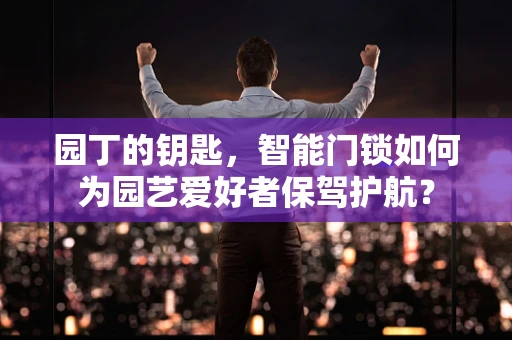园丁的钥匙，智能门锁如何为园艺爱好者保驾护航？