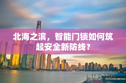 北海之滨，智能门锁如何筑起安全新防线？