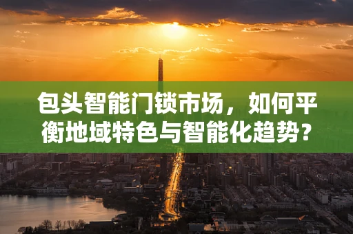 包头智能门锁市场，如何平衡地域特色与智能化趋势？