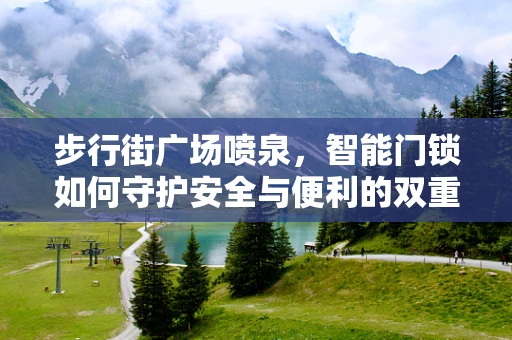 步行街广场喷泉，智能门锁如何守护安全与便利的双重边界？