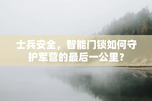 士兵安全，智能门锁如何守护军营的最后一公里？