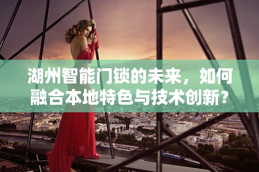 湖州智能门锁的未来，如何融合本地特色与技术创新？
