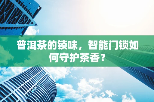 普洱茶的锁味，智能门锁如何守护茶香？
