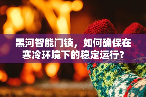 黑河智能门锁，如何确保在寒冷环境下的稳定运行？