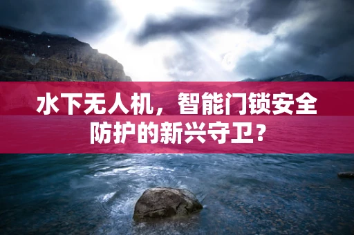 水下无人机，智能门锁安全防护的新兴守卫？