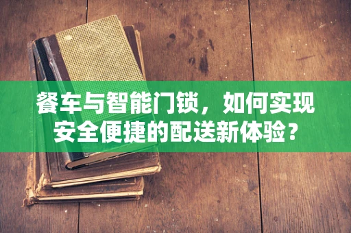 餐车与智能门锁，如何实现安全便捷的配送新体验？