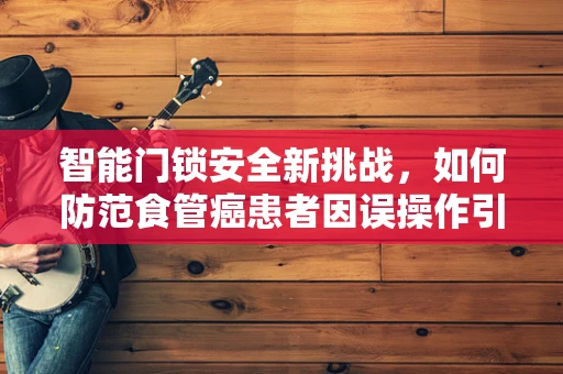 智能门锁安全新挑战，如何防范食管癌患者因误操作引发的风险？