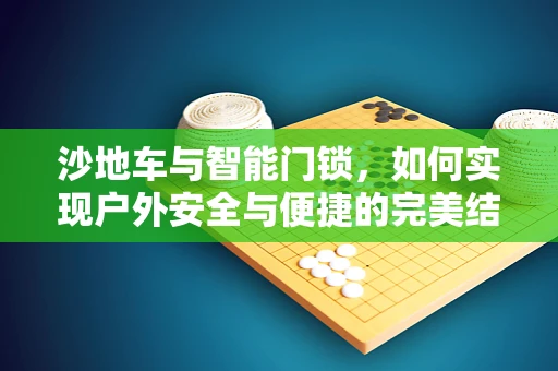 沙地车与智能门锁，如何实现户外安全与便捷的完美结合？