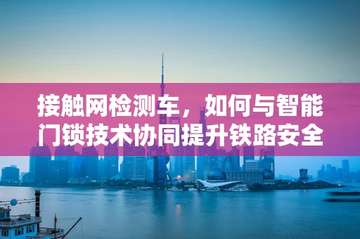 接触网检测车，如何与智能门锁技术协同提升铁路安全？