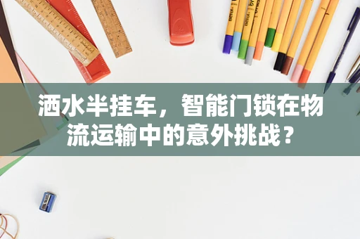 洒水半挂车，智能门锁在物流运输中的意外挑战？