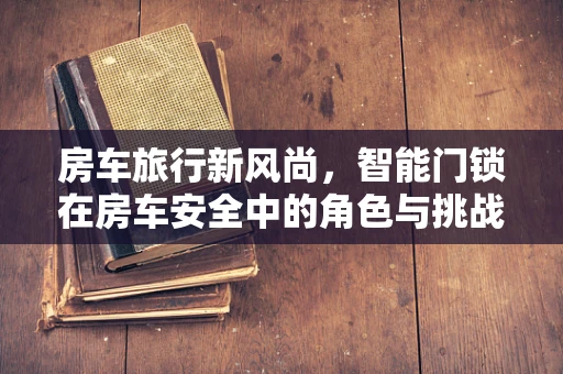 房车旅行新风尚，智能门锁在房车安全中的角色与挑战？