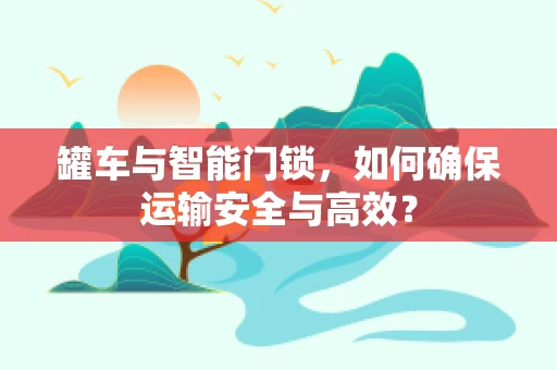 罐车与智能门锁，如何确保运输安全与高效？