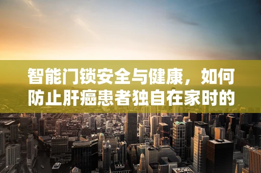 智能门锁安全与健康，如何防止肝癌患者独自在家时的风险？