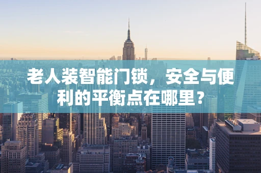 老人装智能门锁，安全与便利的平衡点在哪里？