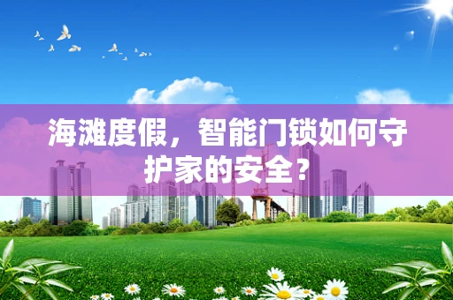 海滩度假，智能门锁如何守护家的安全？